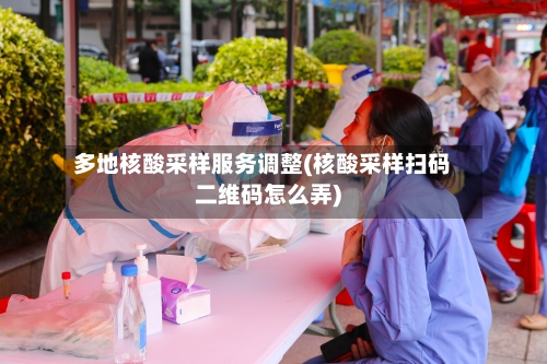 多地核酸采样服务调整(核酸采样扫码二维码怎么弄)
