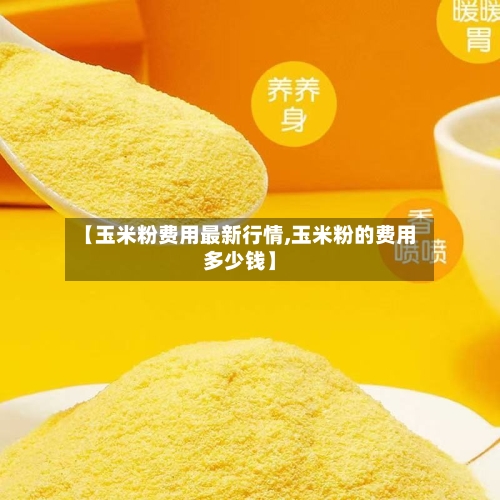 【玉米粉费用最新行情,玉米粉的费用多少钱】