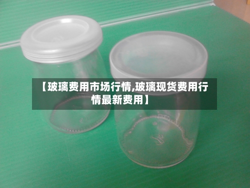 【玻璃费用市场行情,玻璃现货费用行情最新费用】