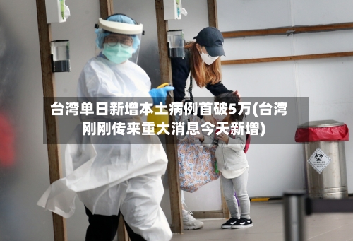 台湾单日新增本土病例首破5万(台湾刚刚传来重大消息今天新增)-第3张图片