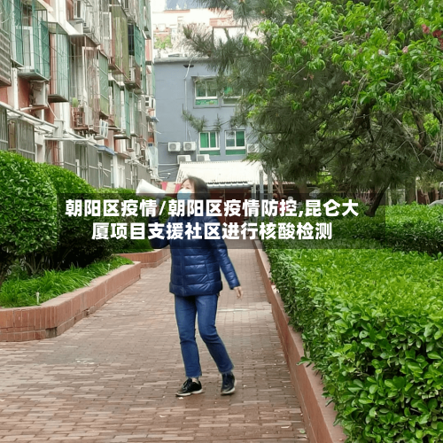 朝阳区疫情/朝阳区疫情防控,昆仑大厦项目支援社区进行核酸检测