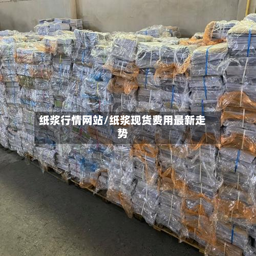 纸浆行情网站/纸浆现货费用最新走势