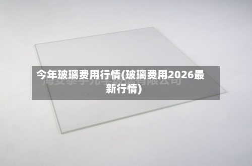 今年玻璃费用行情(玻璃费用2026最新行情)