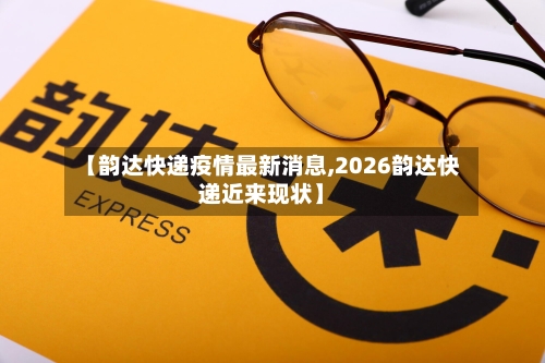 【韵达快递疫情最新消息,2026韵达快递近来现状】