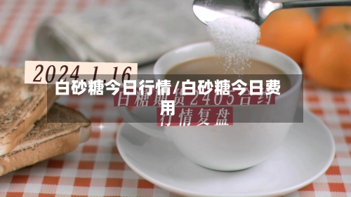 白砂糖今日行情/白砂糖今日费用-第3张图片