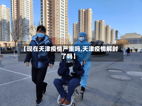 【现在天津疫情严重吗,天津疫情解封了吗】