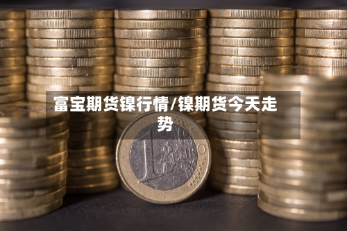 富宝期货镍行情/镍期货今天走势-第3张图片