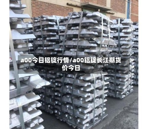 a00今日铝锭行情/a00铝锭长江期货价今日-第3张图片
