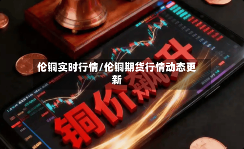 伦铜实时行情/伦铜期货行情动态更新-第1张图片