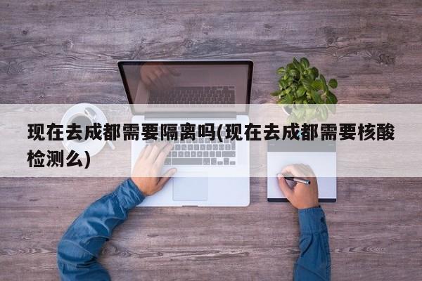 现在去成都需要隔离吗(现在去成都需要核酸检测么)