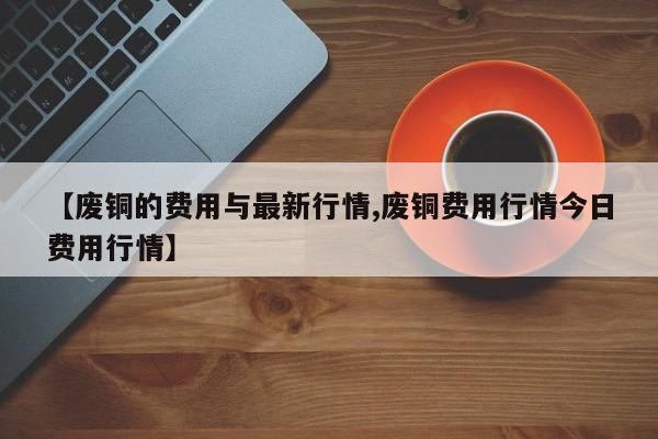 【废铜的费用与最新行情,废铜费用行情今日费用行情】