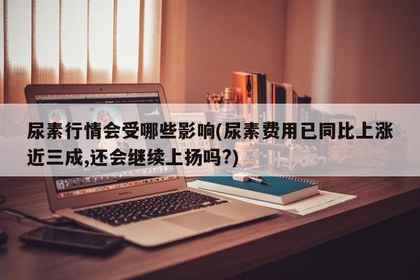尿素行情会受哪些影响(尿素费用已同比上涨近三成,还会继续上扬吗?)