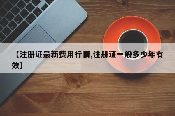 【注册证最新费用行情,注册证一般多少年有效】
