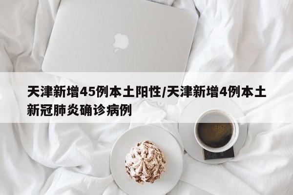 天津新增45例本土阳性/天津新增4例本土新冠肺炎确诊病例