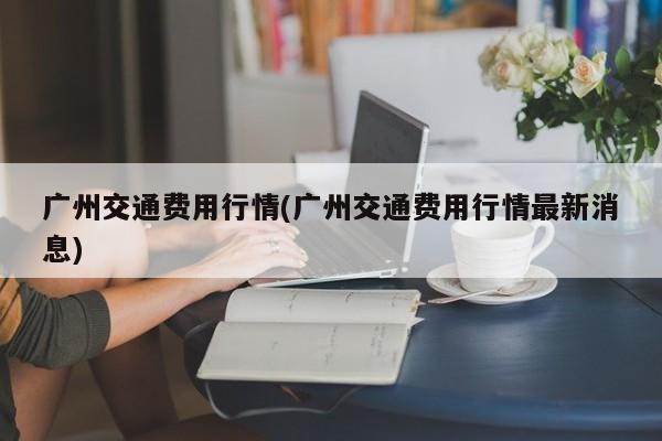 广州交通费用行情(广州交通费用行情最新消息)