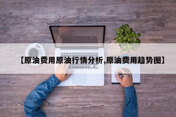 【原油费用原油行情分析,原油费用趋势图】