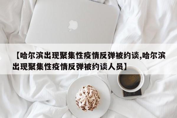 【哈尔滨出现聚集性疫情反弹被约谈,哈尔滨出现聚集性疫情反弹被约谈人员】