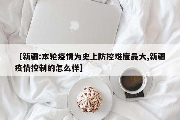 【新疆:本轮疫情为史上防控难度最大,新疆疫情控制的怎么样】