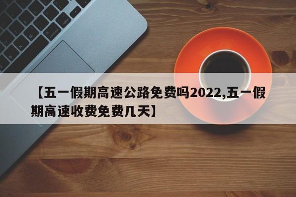 【五一假期高速公路免费吗2022,五一假期高速收费免费几天】