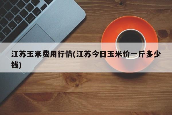 江苏玉米费用行情(江苏今日玉米价一斤多少钱)