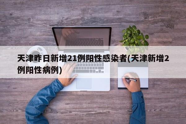 天津昨日新增21例阳性感染者(天津新增2例阳性病例)