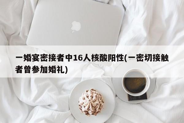 一婚宴密接者中16人核酸阳性(一密切接触者曾参加婚礼)