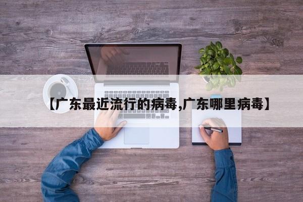 【广东最近流行的病毒,广东哪里病毒】