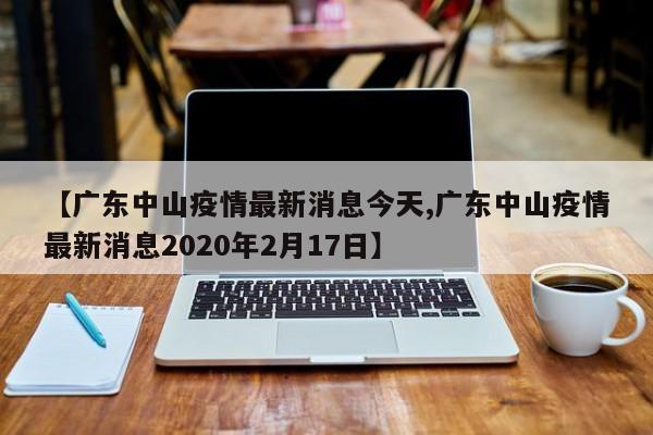 【广东中山疫情最新消息今天,广东中山疫情最新消息2020年2月17日】