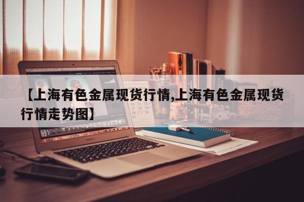 【上海有色金属现货行情,上海有色金属现货行情走势图】