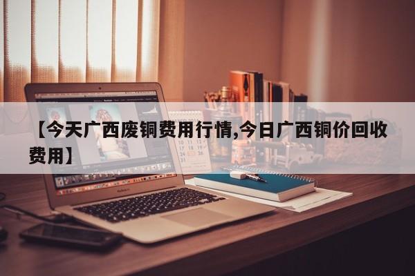 【今天广西废铜费用行情,今日广西铜价回收费用】