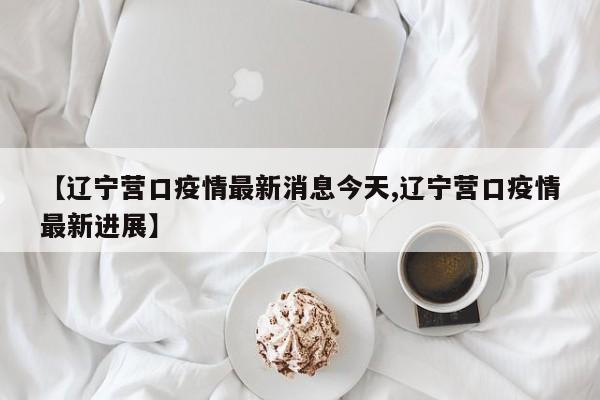 【辽宁营口疫情最新消息今天,辽宁营口疫情最新进展】