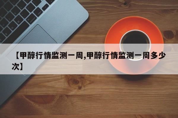 【甲醇行情监测一周,甲醇行情监测一周多少次】