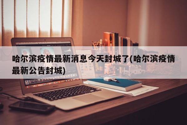 哈尔滨疫情最新消息今天封城了(哈尔滨疫情最新公告封城)
