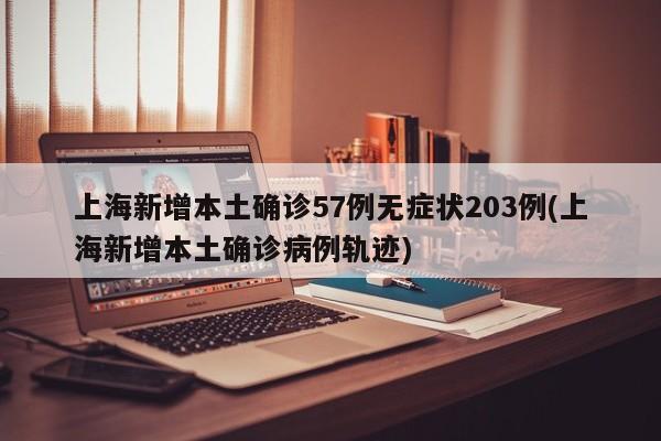 上海新增本土确诊57例无症状203例(上海新增本土确诊病例轨迹)