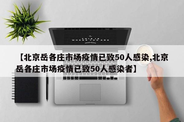 【北京岳各庄市场疫情已致50人感染,北京岳各庄市场疫情已致50人感染者】