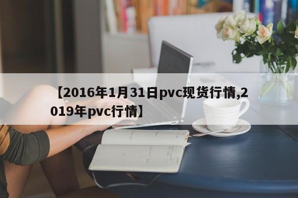 【2016年1月31日pvc现货行情,2019年pvc行情】