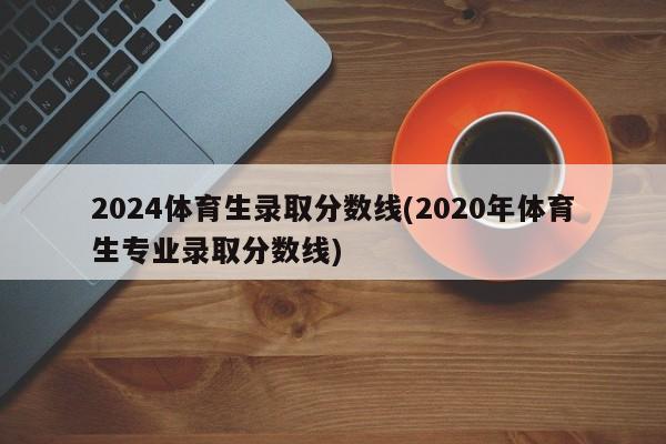 2024体育生录取分数线(2020年体育生专业录取分数线)