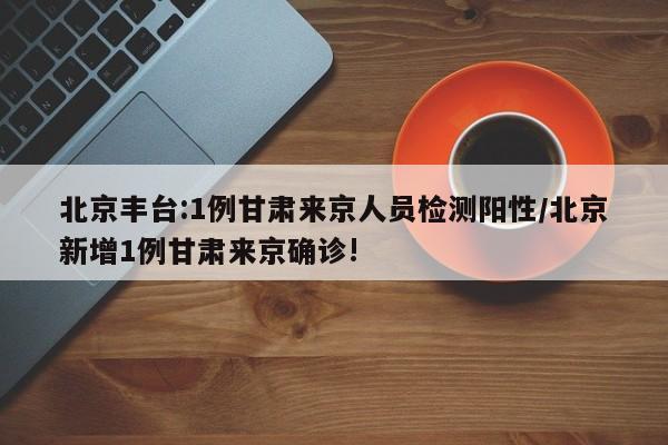北京丰台:1例甘肃来京人员检测阳性/北京新增1例甘肃来京确诊!