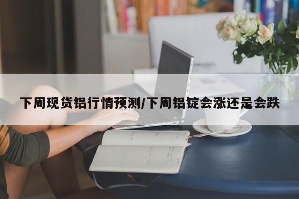 下周现货铝行情预测/下周铝锭会涨还是会跌