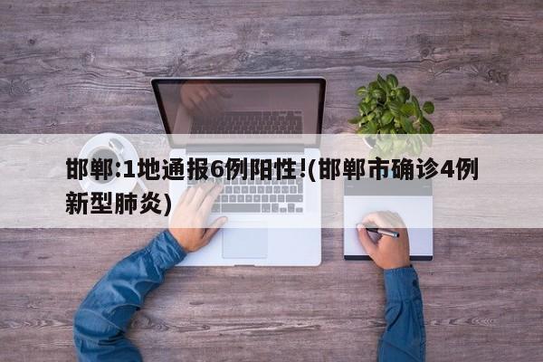 邯郸:1地通报6例阳性!(邯郸市确诊4例新型肺炎)