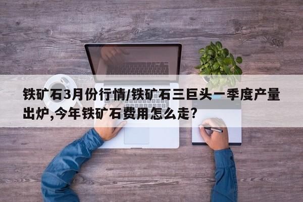 铁矿石3月份行情/铁矿石三巨头一季度产量出炉,今年铁矿石费用怎么走?