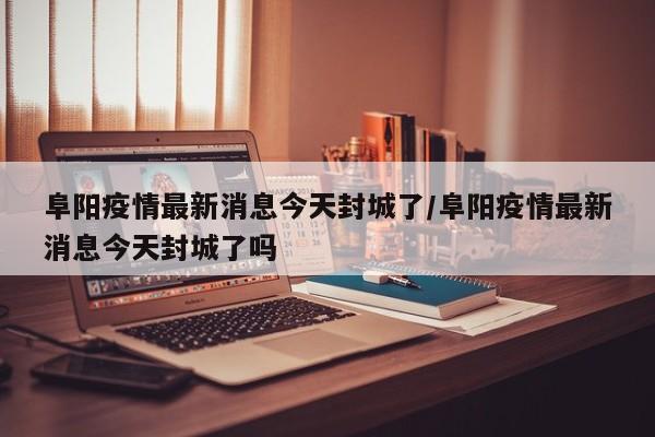 阜阳疫情最新消息今天封城了/阜阳疫情最新消息今天封城了吗