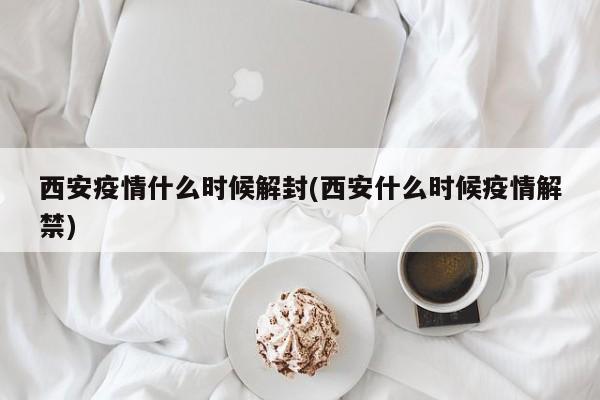 西安疫情什么时候解封(西安什么时候疫情解禁)