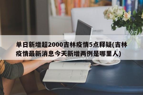 单日新增超2000吉林疫情5点释疑(吉林疫情最新消息今天新增两例是哪里人)