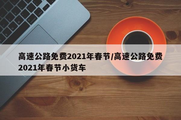 高速公路免费2021年春节/高速公路免费2021年春节小货车