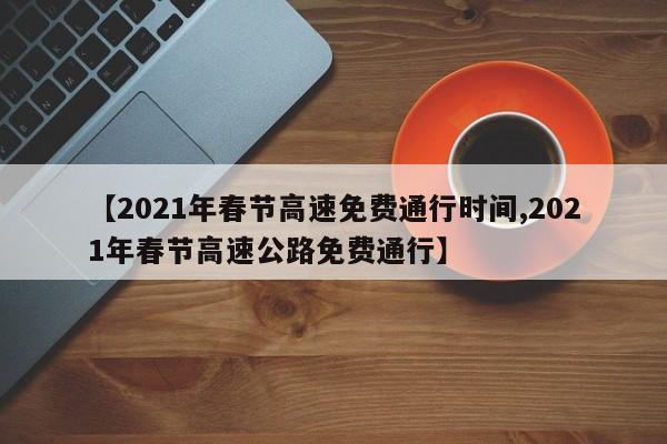 【2021年春节高速免费通行时间,2021年春节高速公路免费通行】