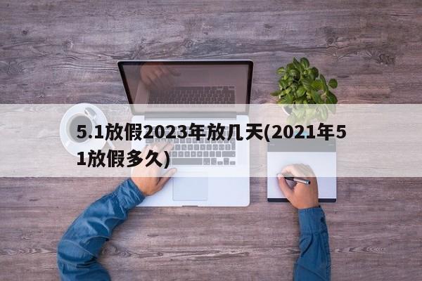 5.1放假2023年放几天(2021年51放假多久)