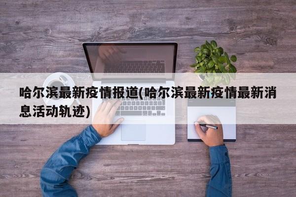 哈尔滨最新疫情报道(哈尔滨最新疫情最新消息活动轨迹)