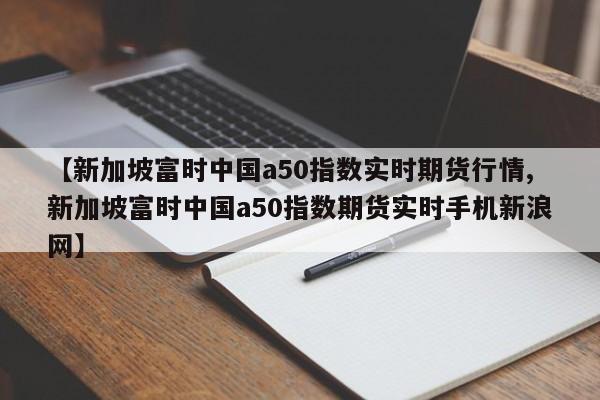 【新加坡富时中国a50指数实时期货行情,新加坡富时中国a50指数期货实时手机新浪网】