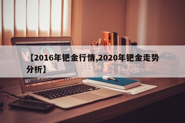 【2016年钯金行情,2020年钯金走势分析】